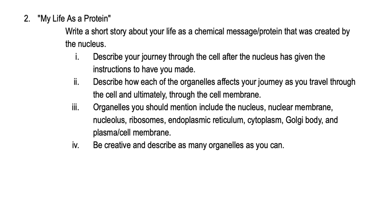 2. "My Life As a Protein"
Write a short story about your life as a chemical message/protein that was created by
the nucleus.
i.
ii.
iii.
iv.
Describe your journey through the cell after the nucleus has given the
instructions to have you made.
Describe how each of the organelles affects your journey as you travel through
the cell and ultimately, through the cell membrane.
Organelles you should mention include the nucleus, nuclear membrane,
nucleolus, ribosomes, endoplasmic reticulum, cytoplasm, Golgi body, and
plasma/cell membrane.
Be creative and describe as many organelles as you can.