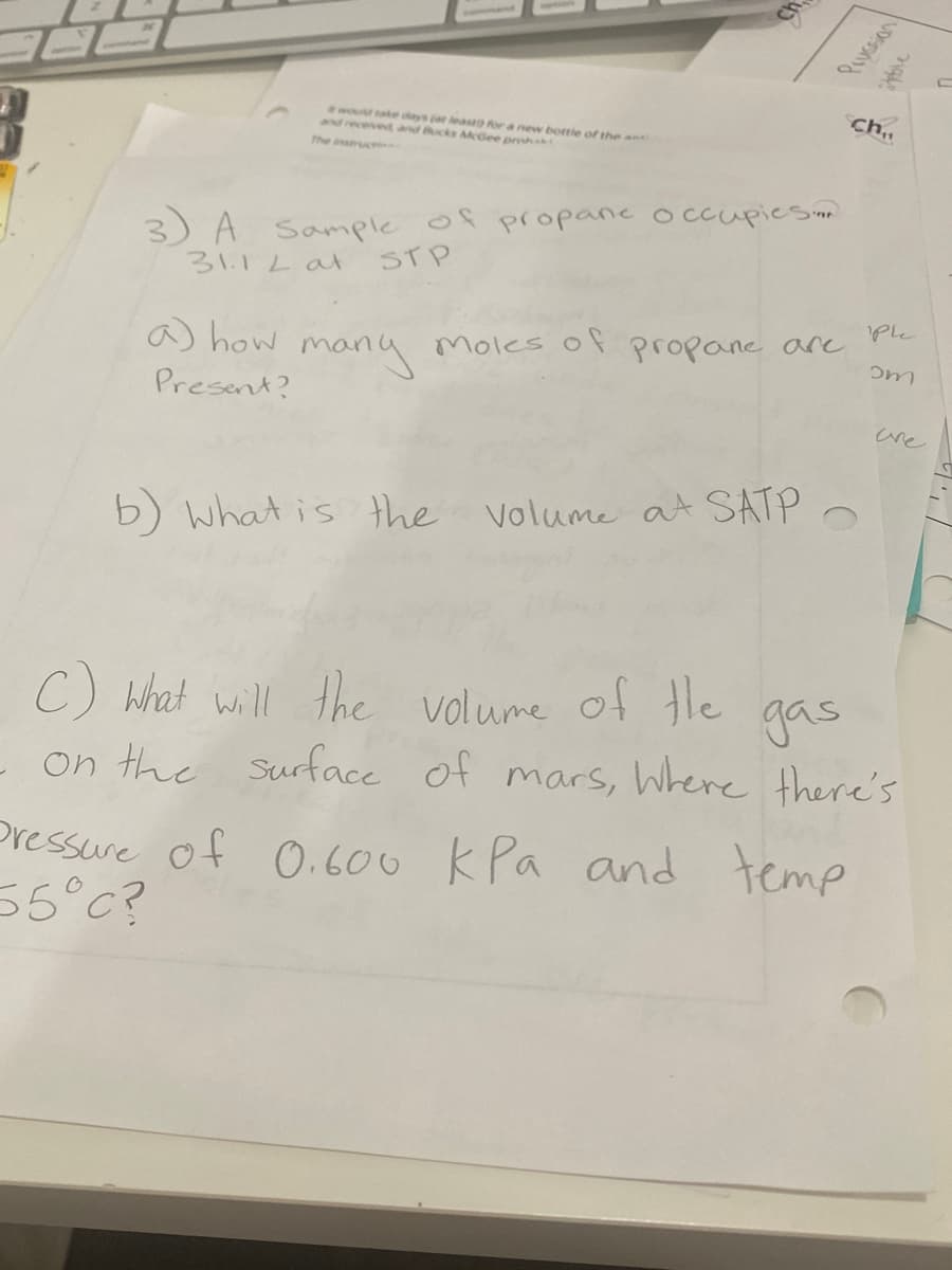 Ch.
would take days (at leaseo ra new bottle of the an
and received and Bucks MGee proh
The instruci
3) A Sample of propanc occupiesinn
31.12at
STP
'Ple
a) how
many
Moles of propane are
Present?
are
b) what is the
Volume at SATP
C) what will the gas
volume of the
on the Surface of mars, Where there's
Pressure of O.600 kPa and temp
55°C?
