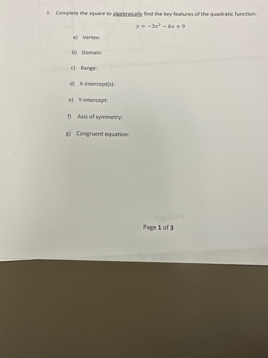 1. Complete the square to algebraically find the key features of the quadratic function.
y=-3x² - 6x +9
a) Vertex:
b) Domain:
c) Range:
d) X-intercept(s):
e) Y-intercept:
f) Axis of symmetry:
g) Congruent equation:
Page 1 of 3