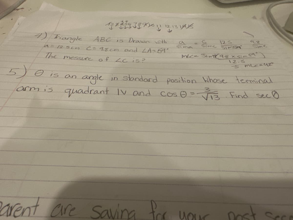 4) Triangle
a = 12.5cm
12789101112131415
ABC is Drawn with
C = 9.8cm and LA = 59°
The messure of LC is?
sima
= 125
Sime Sims
9.8
Sim C
M/C= Simk98 x sim 59°)
12.S
mLc=42°
5) is an angle
arm is quadrant IV and cos 0 = √13 Find sec 0
angle in standard position Whose terminal
parent are saving for your
post
Sec