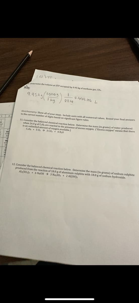 1 2
JASONBIEDRIF
141\TC,
Determine the volume at STP occupied by 9.95 kg of methane gas, CH4.
9.95ку 1kg
/10009
1
22.4
=444.196 L
Stoichiometry: Show all of your steps. Include units with all numerical values. Round your final answers
to the correct number of digits based on significant figure rules.
11. Consider the balanced chemical reaction below. Determine the mass (in grams) of water produced
when 26.0 g of CaHa are reacted in the presence of excess oxygen. ("Excess oxygen" means that there
is an unlimited amount of oxygen available.)
Cala +50₂3 CO₂ + 4H₂O
12. Consider the balanced chemical reaction below. Determine the mass (in grams) of sodium sulphite
produced from the reaction of 18.0 g of aluminum sulphite with 18.0 g of sodium hydroxide.
Alz(50) + 6 NaOH 3 Na2SO3 + 2 Al(OH)3