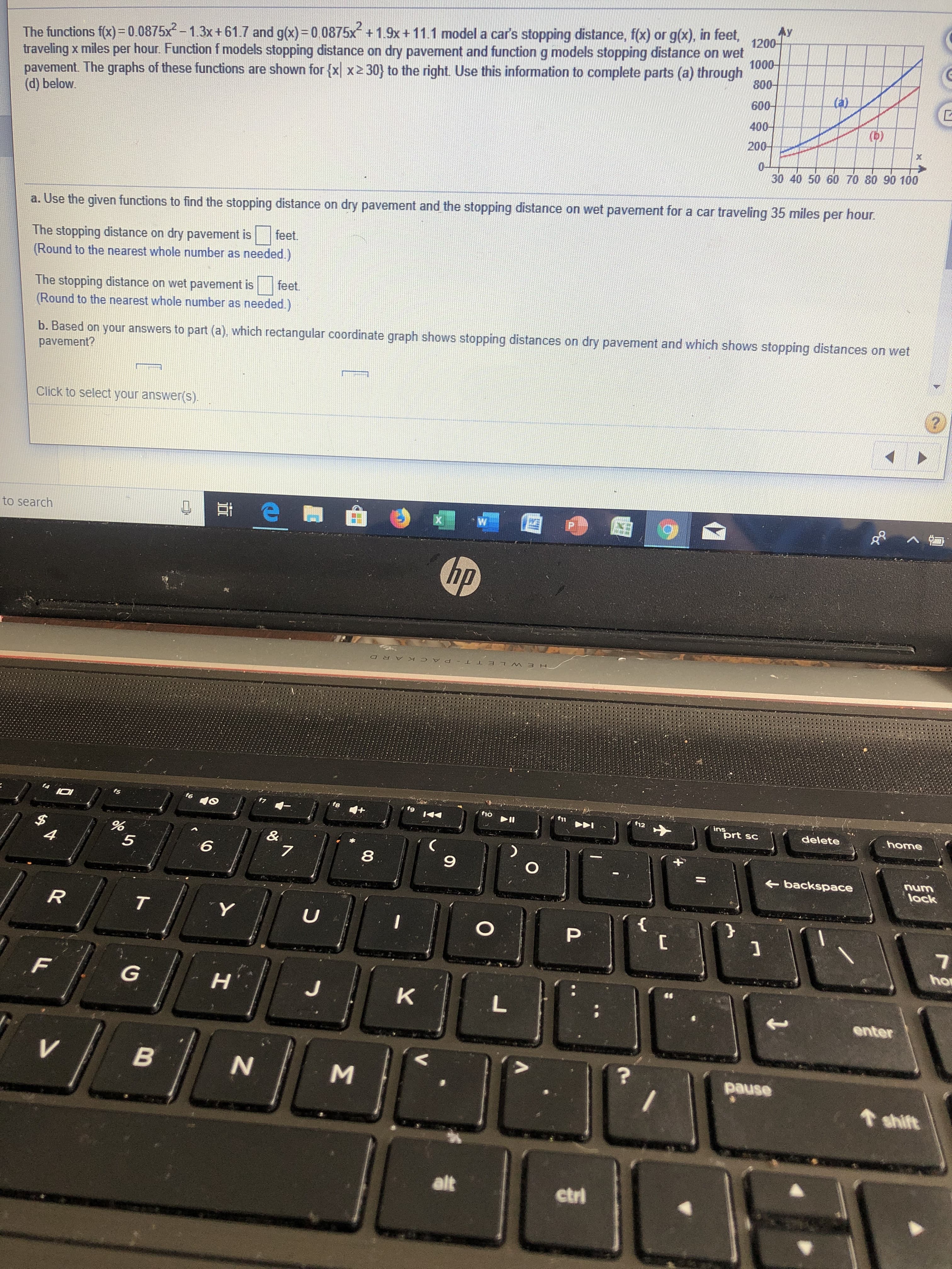 The functions f(x)=0.0875x-1.3x + 61.7 and g(x)=0.0875x +1.9x +11.1 model a car's stopping distance, f(x) or g(x), in feet,
800
1200-
1000-
pavement. The graphs of these functions are shown for {xx2 30) to the right. Use this information to complete parts (a) through
600-
traveling x miles per hour. Function f models stopping distance on dry pavement and function g models stopping distance on wet
(d) below.
400-
(b)
200-
0-
30 40 50 60 70 80 90 100
a. Use the given functions to find the stopping distance on dry pavement and the stopping distance on wet pavement for a car traveling 35 miles per hour
feet
The stopping distance on dry pavement is
(Round to the nearest whole number as needed)
feet
The stopping distance on wet pavement is
(Round to the nearest whole number as needed.)
b. Based on your answers to part (a), which rectangular coordinate graph shows stopping distances on dry pavement and which shows stopping distances on wet
pavement?
Click to select your answer(s)
W
X
to search
hp
PACK ARD
ho
12
ins
prt sc
delete
home
$
4
&
7
6
5
O
num
lock
backspace
}
R
T
U
O
ho
G
K
L
enter
B
pause
shift
alt
ctrl
86
LL
