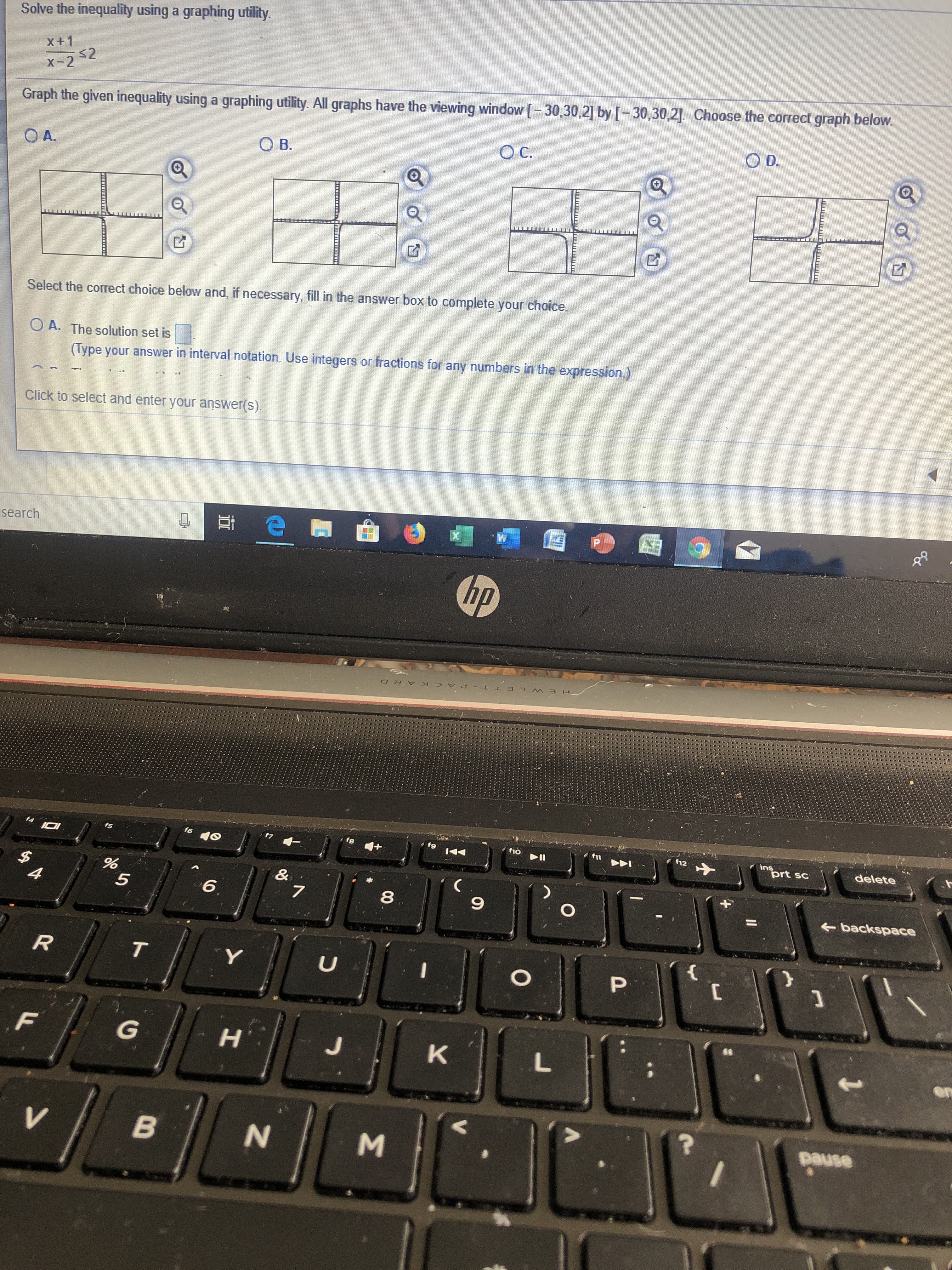 Solve the inequality using a graphing utility.
X+ 1
s2
X- 2
Graph the given inequality using a graphing utility. All graphs have the viewing window [-30,30,2] by [-30,30,21. Choose the correct graph below.
O D.
O C.
O B.
O A.
Select the correct choice below and, if necessary, fill in the answer box to complete your choice
O A. The solution set is
(Type your answer in interval notation. Use integers or fractions for any numbers in the expression.)
Click to select and enter your answer(s).
P
W
search
hp
T PACK ARD
ins
prt sc
f6
f10
12
f5
delete
$
4
&
7
5
6
8
O
backspace
{
R
T
Y
U
P
F
G
J
K
L
pause
V
N
H
B3
86
IOHINIBUTTT
