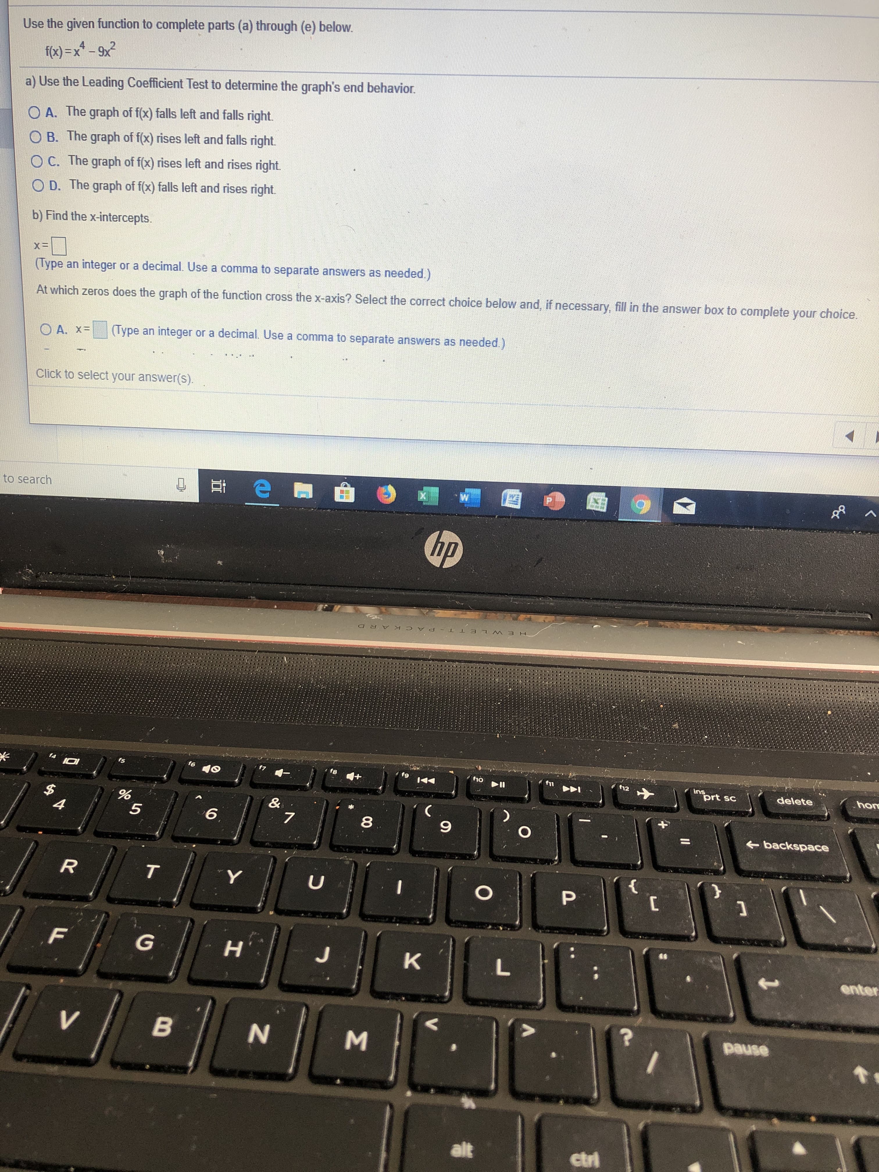 Use the given function to complete parts (a) through (e) below.
fox)-x-9x
FX
a) Use the Leading Coefficient Test to determine the graph's end behavior
O A. The graph of f(x) falls left and falls right.
O B. The graph of f(x) rises left and falls right.
O C. The graph of f(x) rises left and rises right
O D. The graph of f(x) falls left and rises right.
b) Find the x-intercepts.
X=
or a decimal. Use a comma to separate answers as needed.)
(Type an integer
At which zeros does the graph of the function cross the x-axis? Select the correct choice below and, if necessary, fill in the answer box to complete your choice.
an integer or a decimal. Use a comma to separate answers as needed.)
(Type
O A. x=
Click to select your answer(s).
to search
hp
PACKAR D
f6
f8
10
12
ins
prt sc
10
+
delete
hon
$
4
(
&
7
6
5
8
O
backspace
R
T
U
P
G
HT
J
K
L
enter
pause
V
alt
etri
B
LL
