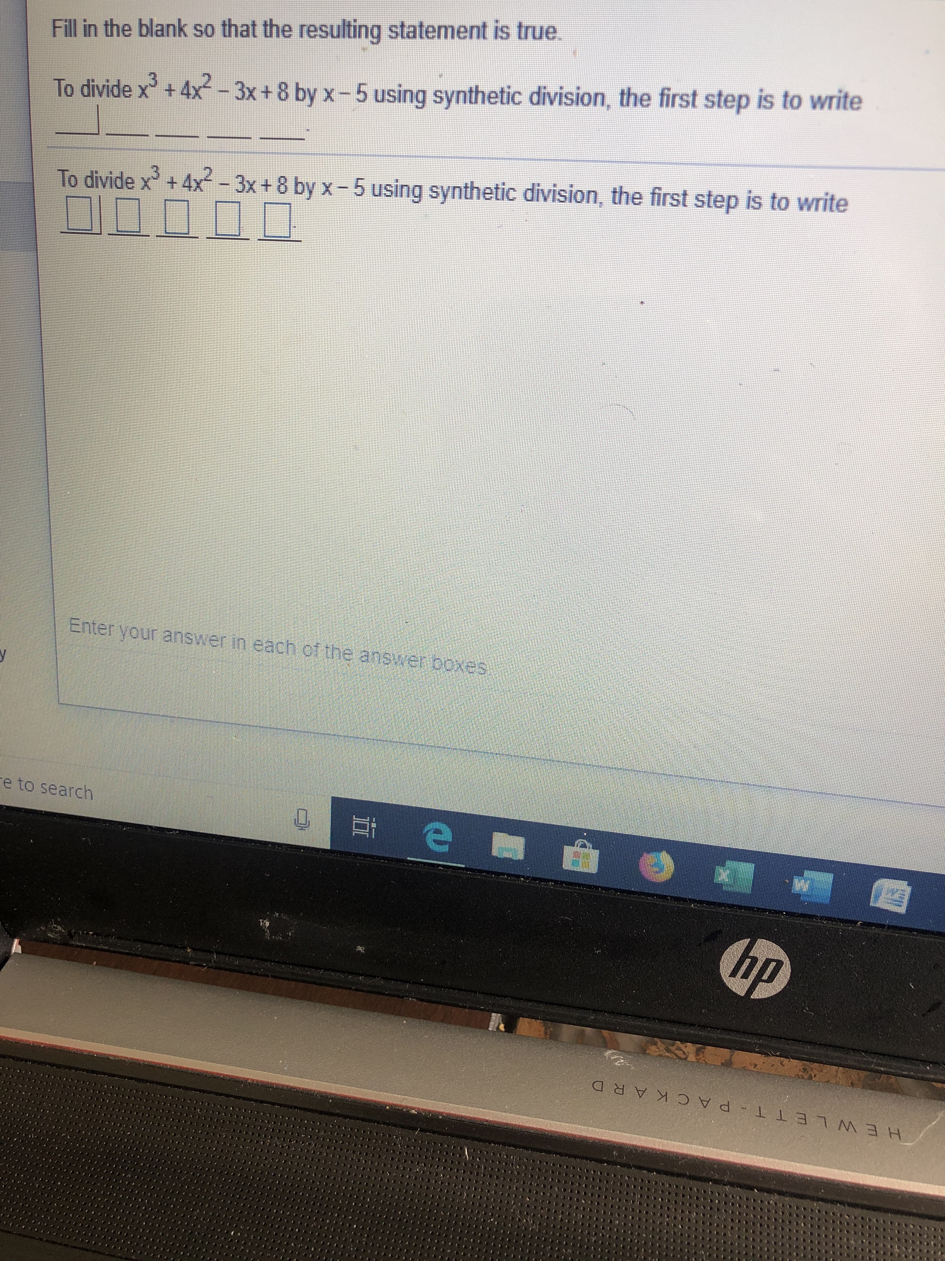 Fill in the blank so that the resulting statement is true.
To divide x + 4x-3x +8 by x-5 using synthetic division, the first step is to write
To divide x + 4x-3x + 8 by x-5 using synthetic division, the first step is to write
Enteryour anser neach et te anster boxes
e to search
hp
HEW LE T T- PA CK ARD
