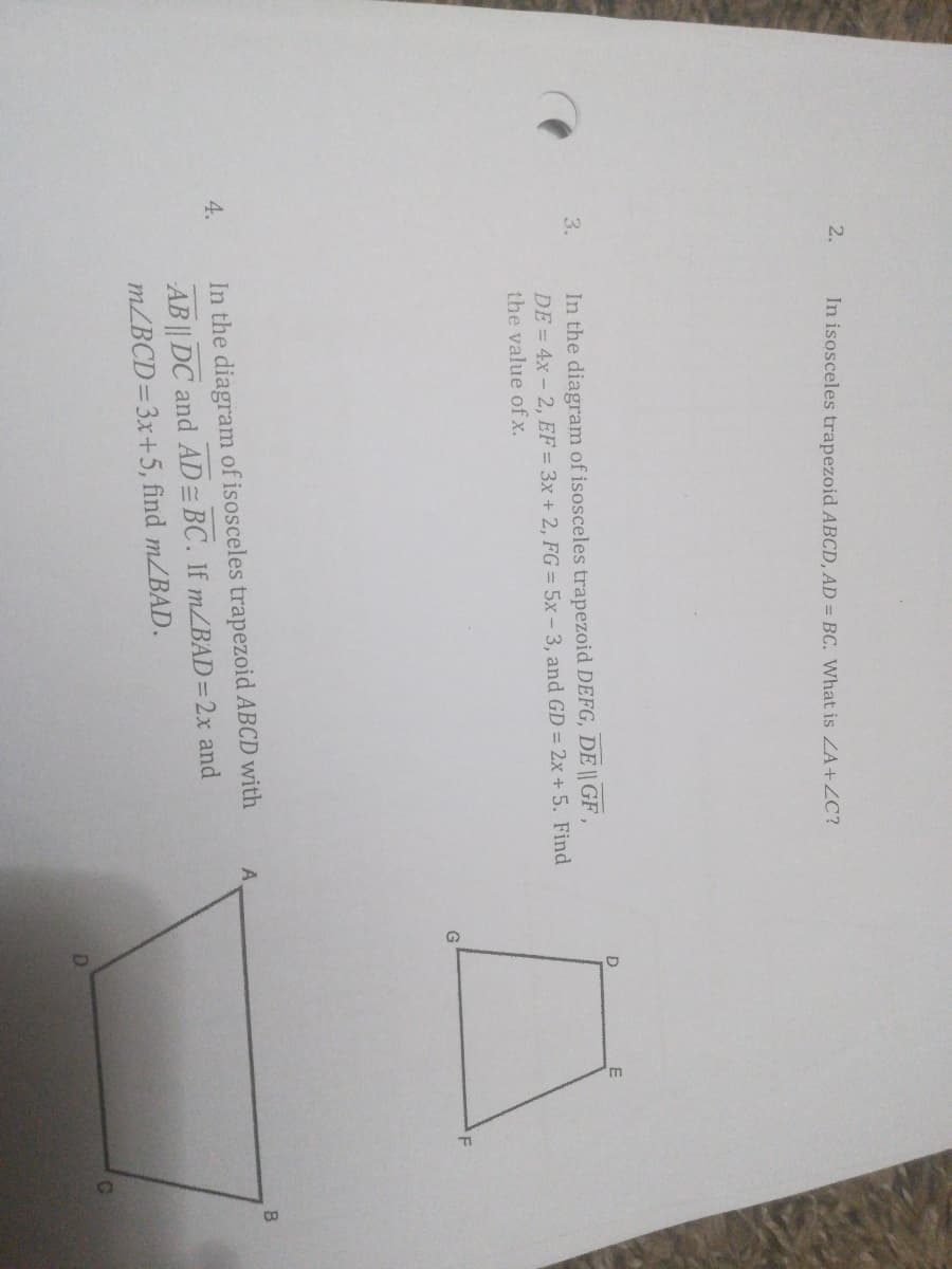 2.
In isosceles trapezoid ABCD, AD = BC. What is ZA+ZC?
In the diagram of isosceles trapezoid DEFG, DE || GF
DE = 4x - 2, EF = 3x + 2, FG = 5x – 3, and GD = 2x + 5. Find
the value ofx.
3.
B.
4.
In the diagram of isosceles trapezoid ABCD with
AB || DC and AD= BC. If m/BAD=2x and
m/BCD=3x+5, find m/BAD.
C.
D.
