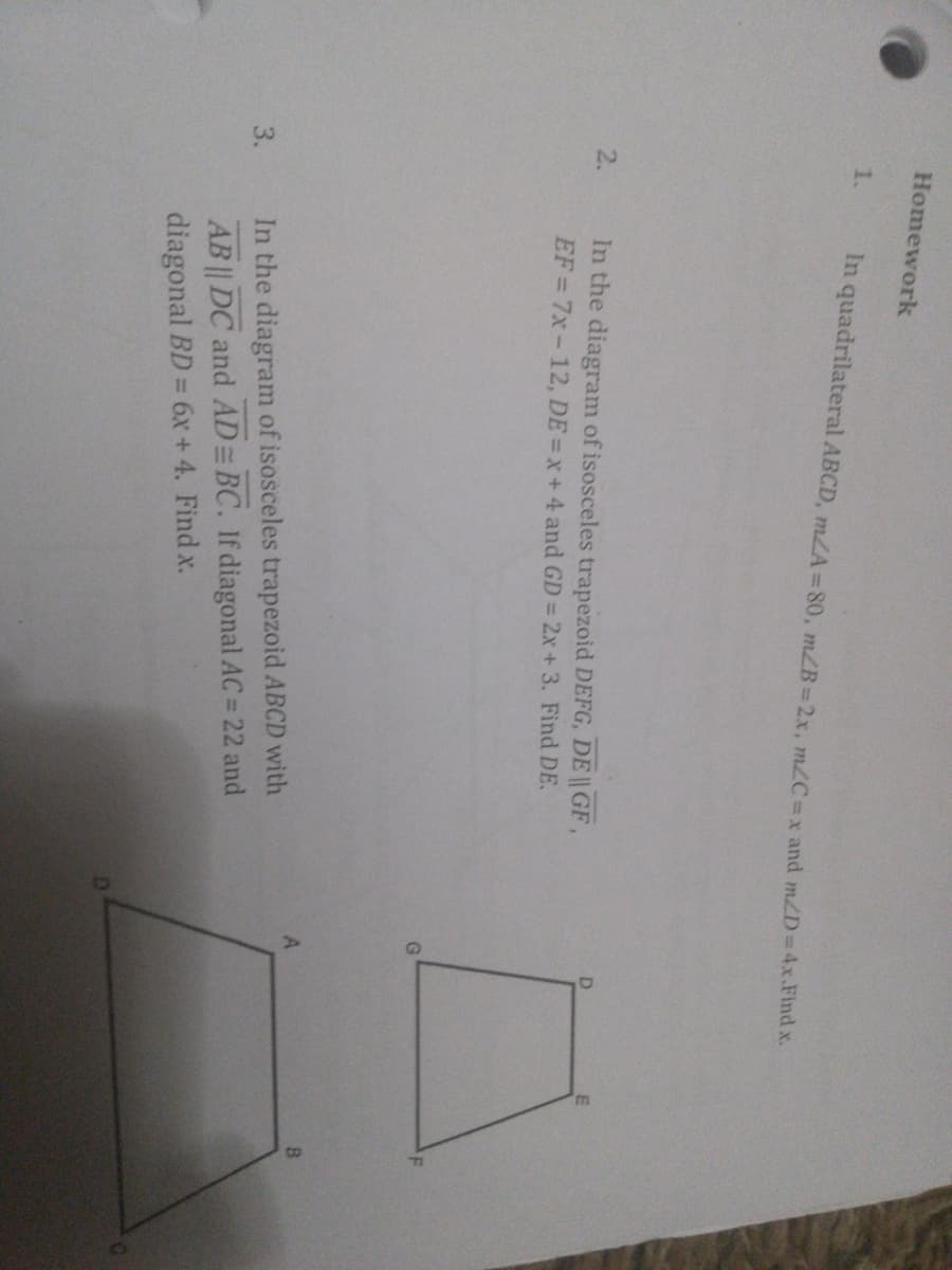 Homework
1.
In quadrilateral ABCD, mLA=80, mZB=2.x, mC=x and mZD 4x.Find x.
2.
In the diagram of isosceles trapezoid DEFG, DE || GF,
EF= 7x-12, DE = x+ 4 and GD = 2x+ 3. Find DE.
In the diagram of isosceles trapezoid ABCD with
AB || DC and AD BC. If diagonal AC = 22 and
diagonal BD = 6x + 4. Find x.
3.
%3D
%3D
