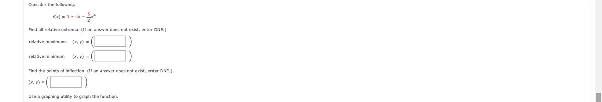 Consider the following.
f(x) = 3 + 4x -
Find all relative extrema. (If an answer does not exist, enter DNE.)
relative maximum
(х, у) %3D
relative minimum
(х, у) %3D
Find the points of inflection. (If an answer does not exist, enter DNE.)
(х, у) %3D
Use a graphing utility to graph the function.
