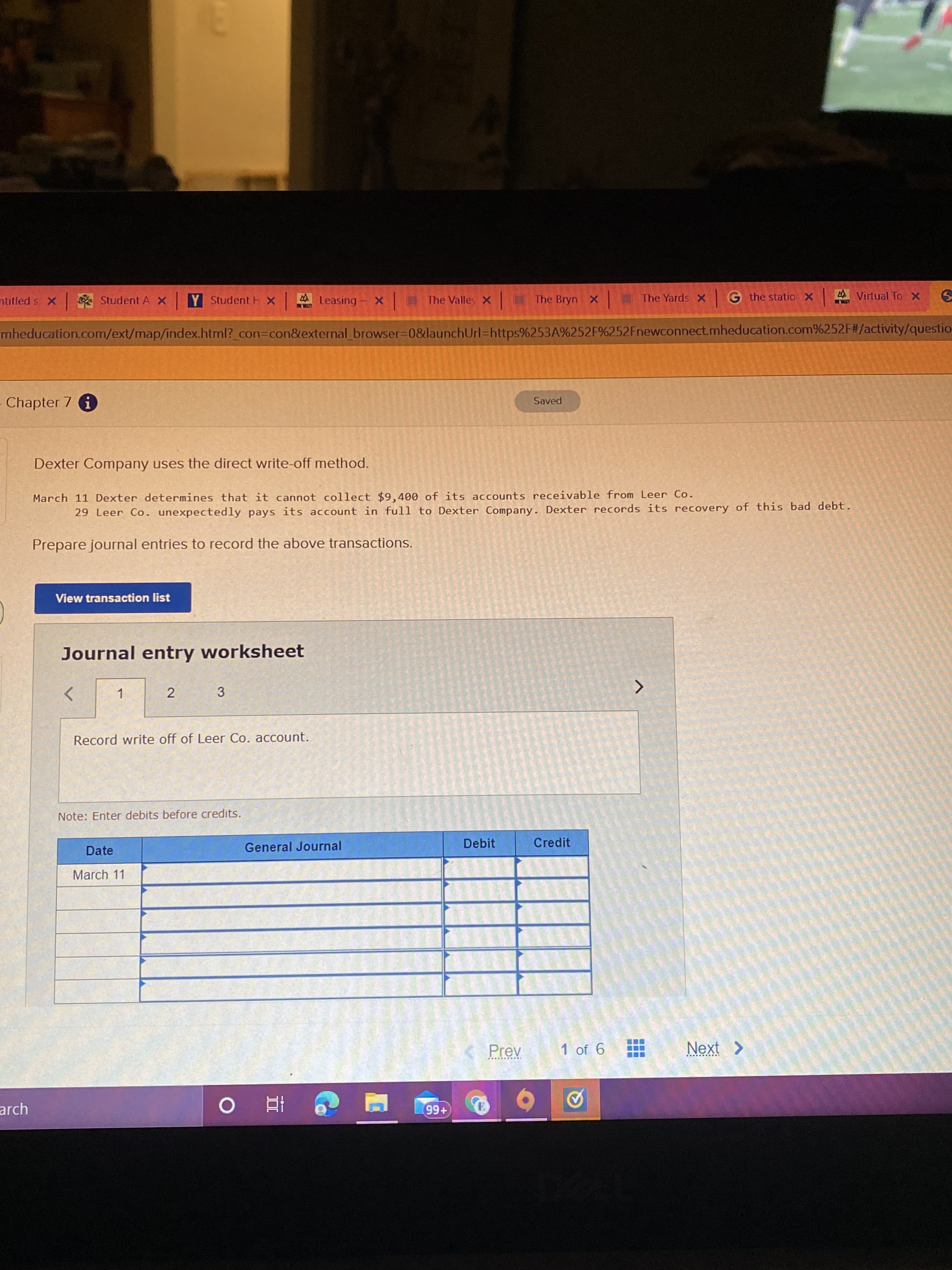 ntitled s X
Student A X Y Student H X Leasing
The Valley X
The Bryn X
The Yards X G the statio X
4 Virtual To X
LITHL
UT
mheducation.com/ext/map/index.html?_con=con&external_ browser-D0&launchUrl%=https%253A%252F%252Fnewconnect.mheducation.com%252F#/activity/questio-
Chapter 7 i
Saved
Dexter Company uses the direct write-off method.
March 11 Dexter determines that it cannot collect $9,400 of its accounts receivable from Leer Co.
29 Leer Co. unexpectedly pays its account in full to Dexter Company. Dexter records its recovery of this bad debt.
Prepare journal entries to record the above transactions.
View transaction list
Journal entry worksheet
2
3
Record write off of Leer Co. account.
Note: Enter debits before credits.
Date
General Journal
Debit
Credit
March 11
Prev
1 of 6
Next >
arch
+66
