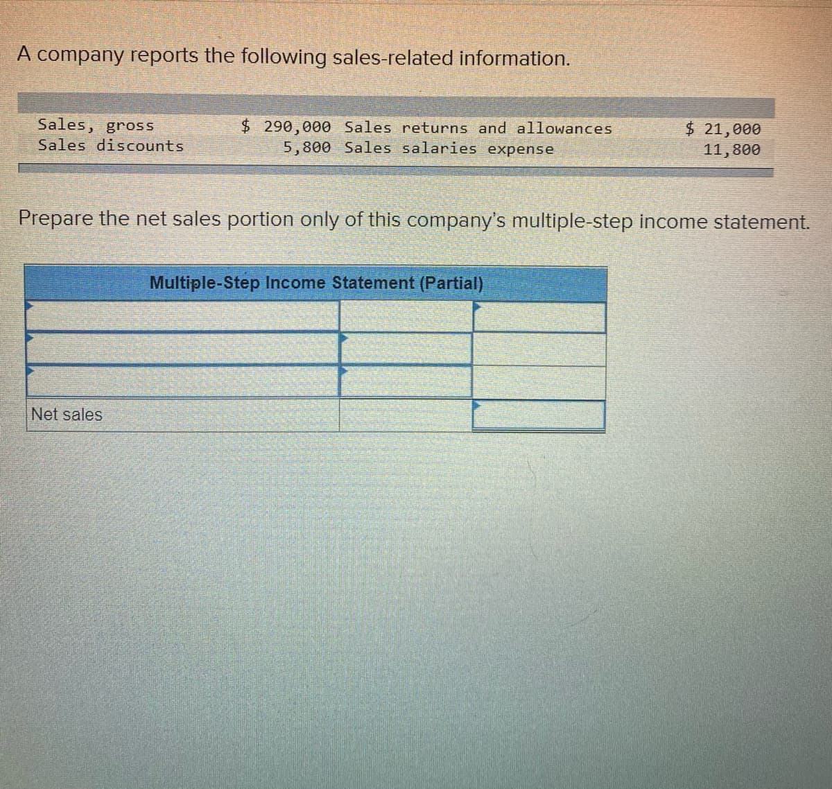 A company reports the following sales-related information.
Sales, gross
$ 290,000 Sales returns and allowances
5,800 Sales salaries expense
$21,000
Sales discounts
11,800
Prepare the net sales portion only of this company's multiple-step income statement.
Multiple-Step Income Statement (Partial)
Net sales
