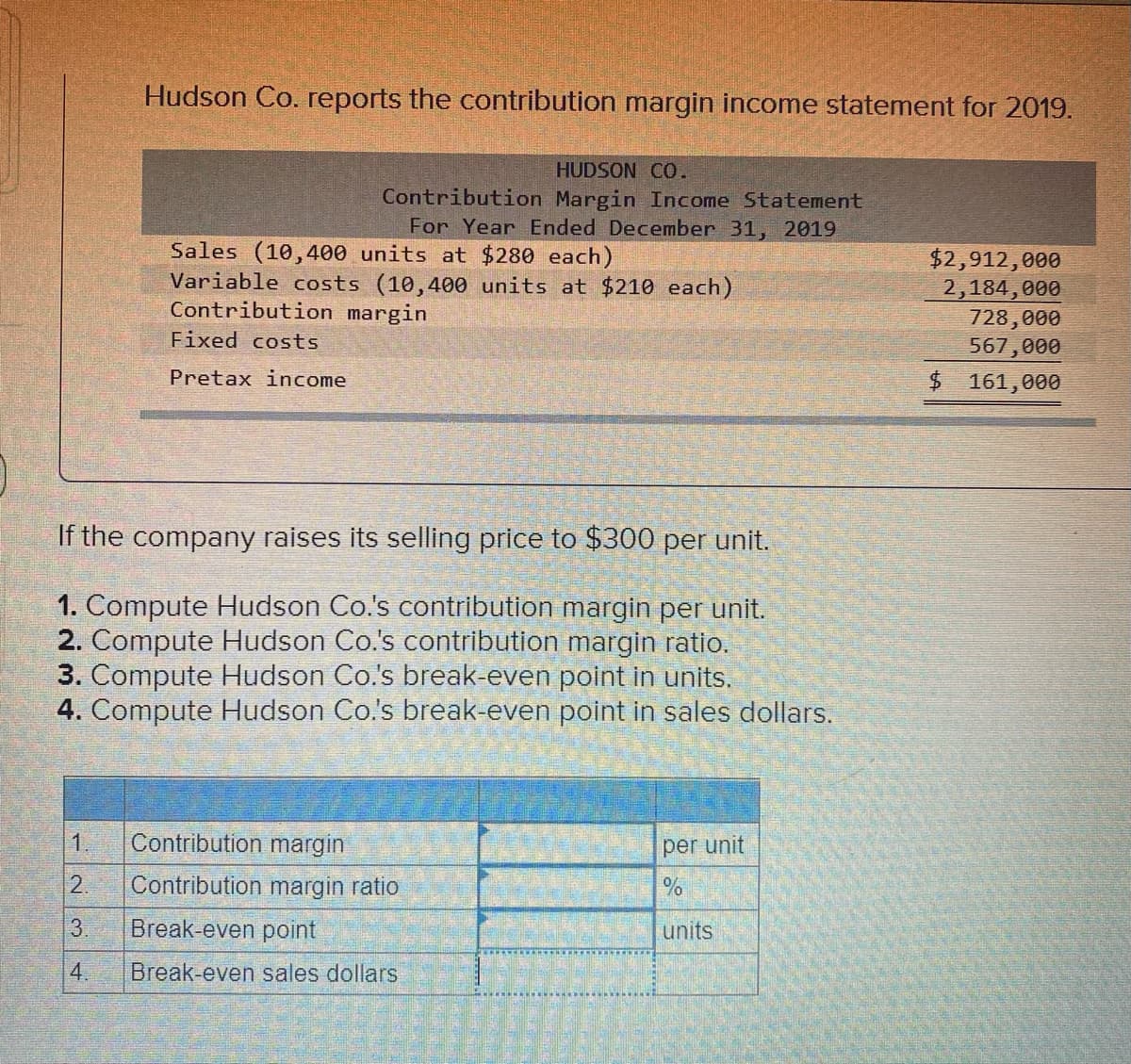 Hudson Co. reports the contribution margin income statement for 2019.
HUDSON CO.
Contribution Margin Income Statement
For Year Ended December 31, 2019
Sales (10,400 units at $280 each)
Variable costs (10,400 units at $210 each)
Contribution margin
$2,912,000
2,184,000
728,000
567,000
$ 161,000
Fixed costs
Pretax income
If the company raises its selling price to $300 per unit.
1. Compute Hudson Co.'s contribution margin per unit.
2. Compute Hudson Co.'s contribution margin ratio.
3. Compute Hudson Co.'s break-even point in units.
4. Compute Hudson Co's break-even point in sales dollars.
1.
Contribution margin
per unit
2.
Contribution margin ratio
3.
Break-even point
units
4.
Break-even sales dollars
