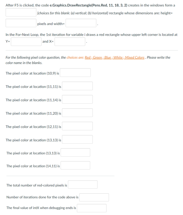 After F5 is clicked, the code e.Graphics.DrawRectangle(Pens.Red, 11, 18, 3, 2) creates in the windows form a
(choices for this blank: (a) vertical; (b) horizontal} rectangle whose dimensions are: height=
pixels and width=
In the For-Next Loop, the 1st iteration for variable i draws a red rectangle whose upper left corner is located at
Y=
and X=
For the following pixel color question, the choices are: Red: Green: Blue: White: Mixed Colors. Please write the
color name in the blanks.
The pixel color at location (10,9) is
The pixel color at location (11,11) is
The pixel color at location (11,14) is
The pixel color at location (11,20) is
The pixel color at location (12,11) is
The pixel color at location (13,13) is
The pixel color at location (13,13) is
The pixel color at location (14,11) is
The total number of red-colored pixels is
Number of iterations done for the code above is
The final value of intX when debugging ends is