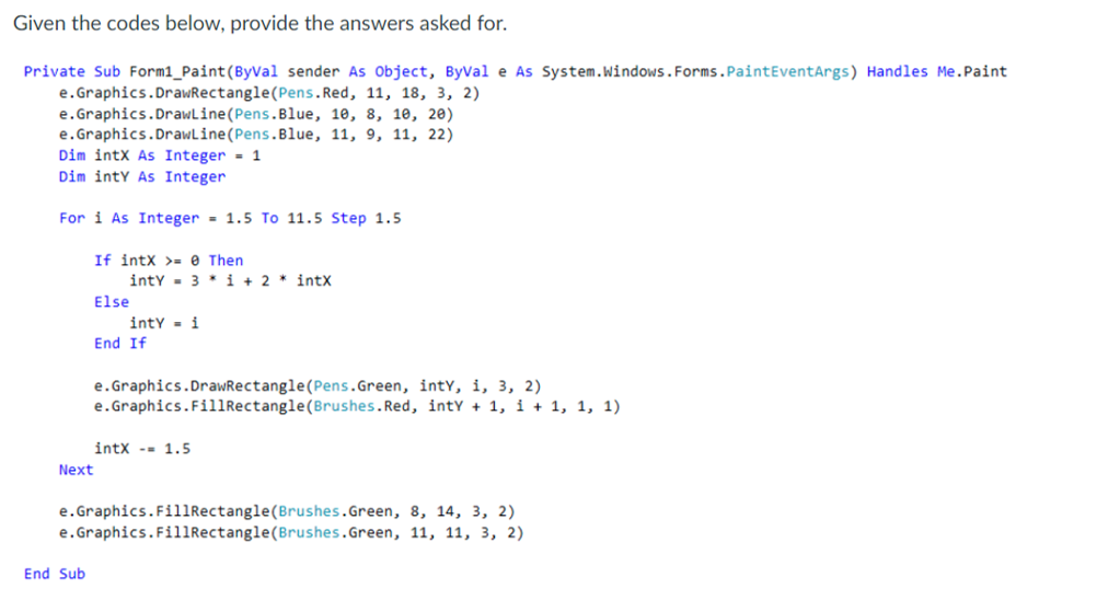 Given the codes below, provide the answers asked for.
e.Graphics.DrawRectangle(Pens.Red,
Private Sub Form1_Paint(ByVal sender As Object, ByVal e As System.Windows.Forms.PaintEventArgs) Handles Me.Paint
11, 18, 3, 2)
e.Graphics.DrawLine (Pens.Blue, 10, 8, 10, 20)
e.Graphics.DrawLine (Pens.Blue, 11, 9, 11, 22)
Dim intX As Integer = 1
Dim inty As Integer
For i As Integer = 1.5 To 11.5 Step 1.5.
If intX >= 0 Then
End Sub
inty 3* i + 2 * intX
Else
inty = i
End If
Next
e.Graphics.DrawRectangle(Pens.Green, inty, i, 3, 2)
e.Graphics.FillRectangle (Brushes.Red, intY + 1, i + 1, 1, 1)
intX = 1.5
e.Graphics.FillRectangle(Brushes.Green, 8, 14, 3, 2)
e.Graphics.FillRectangle(Brushes.Green, 11, 11, 3, 2)