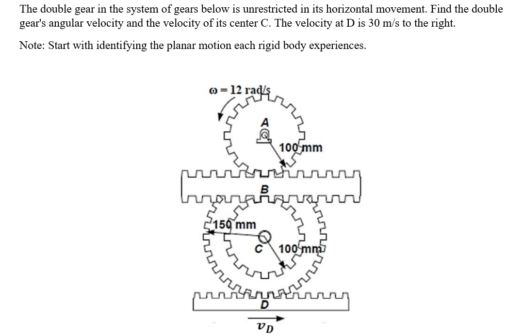 The double gear in the system of gears below is unrestricted in its horizontal movement. Find the double
gear's angular velocity and the velocity of its center C. The velocity at D is 30 m/s to the right.
Note: Start with identifying the planar motion each rigid body experiences.
o = 12 ma
ល
rads
–156 mm
ប
B
100 mm
បំណ
ម្ហូបបុ
100 mm
ឬល
VD