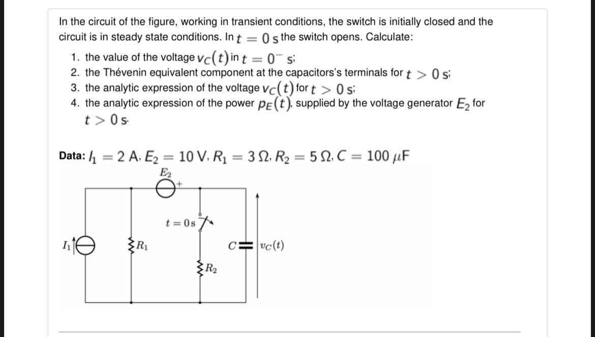 In the circuit of the figure, working in transient conditions, the switch is initially closed and the
circuit is in steady state conditions. In t =
O the switch opens. Calculate:
1. the value of the voltage vc(t) in t = 0¯ s
2. the Thévenin equivalent component at the capacitors's terminals fort >0 s
3. the analytic expression of the voltage vc(t) for t > s:
4. the analytic expression of the power pE(t), supplied by the voltage generator E, for
t > 0s
Data: 1 = 2 A. E2 = 10 V. Rị = 3 2. R2 = 5 2. C = 100 µF
%3D
%3D
%3D
E2
t = 0s
R1
C= vc(t)
{R2
