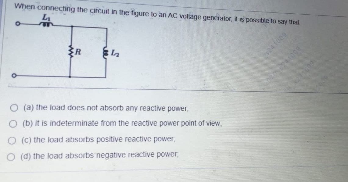 When connecting the circuit in the figure to an AC voltage generator, it is possible to say that
L
R
O (a) the load does not absorb any reactive power,
O (b) it is indeterminate from the reactive power point of view,
O (C) the load absorbs positive reactive power,
(d) the load absorbs'negative reactive power,
$241009
070241009
8241009
