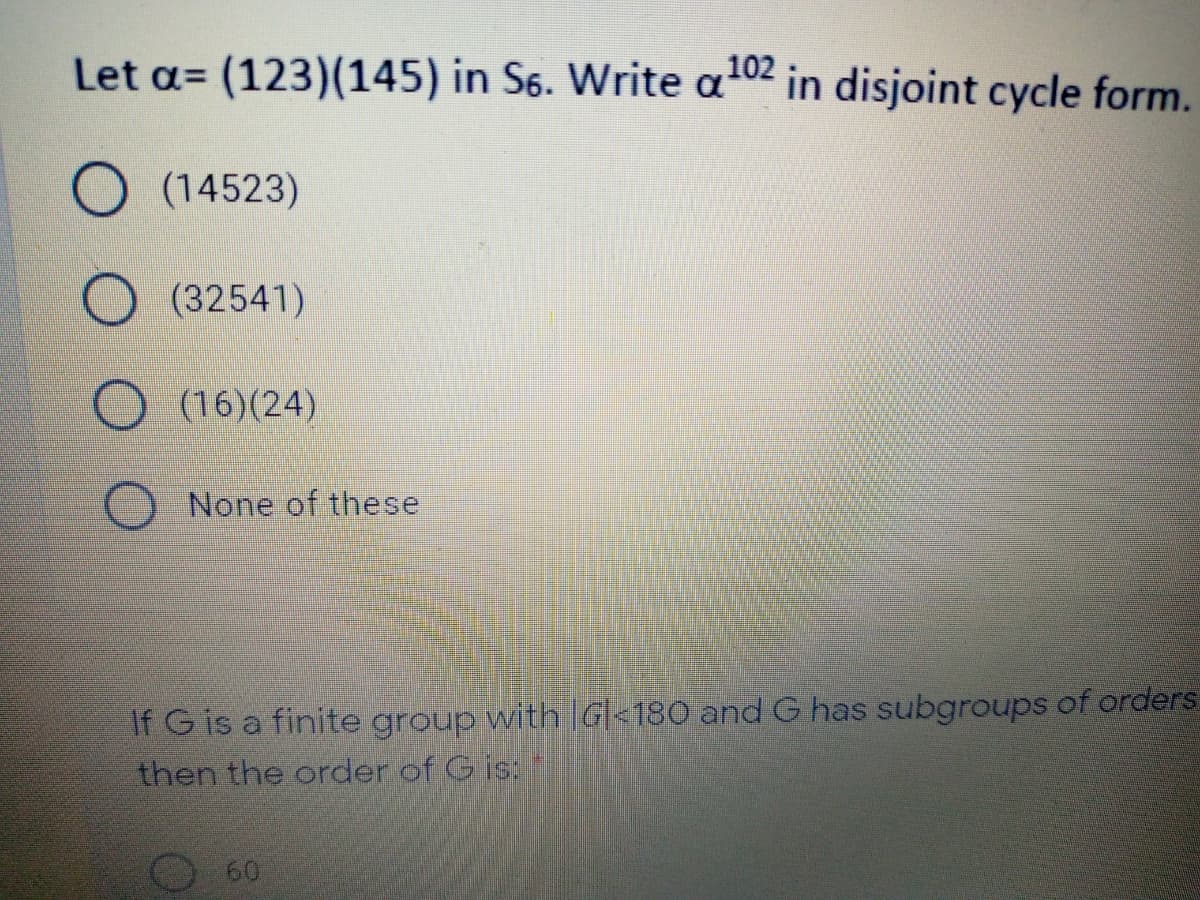 Let a= (123)(145) in S6. Write a02 in disjoint cycle form.
O (14523)
(32541)
O (16)(24)
None of these
If G is a finite group with G|<180 and G has subgroups of orders:
then the order of G is:
O601
