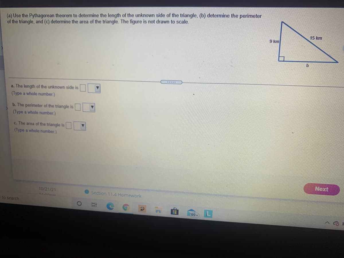 (a) Use the Pythagorean theorem to determine the length of the unknown side of the triangle, (b) determine the perimeter
of the triangle, and (c) determine the area of the triangle. The figure is not drawn to scale.
15 km
9 km
......
a. The length of the unknown side is
(Type a whole number.)
b. The perimeter of the triangle is
(Type a whole number)
c. The area of the triangle is
(Type a whole number)
Next
10/21/21
Section 11.4 Homework
e to search
99+
