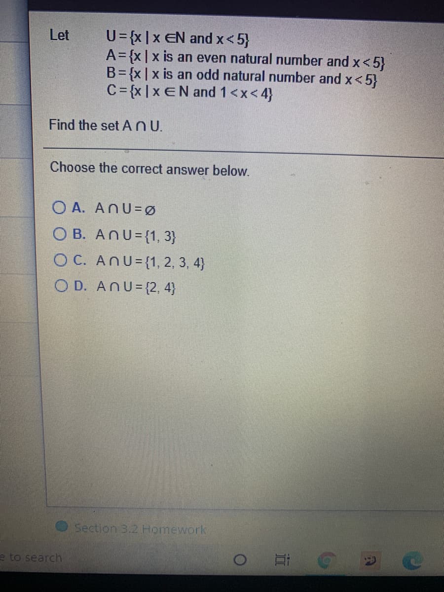 U= {x|x EN and x<5}
A= {x|x is an even natural number and x< 5)
B= {x |x is an odd natural number and x<
C={x|x €N and 1<x<4}
Let
|x<5}
Find the set ANU.
Choose the correct answer below.
O A. ANU=Ø
O B. ANU={1, 3}
O C. ANU={1, 2, 3, 4}
O D. ANU= {2, 4}
Section 3.2 Homework
e to search
近
