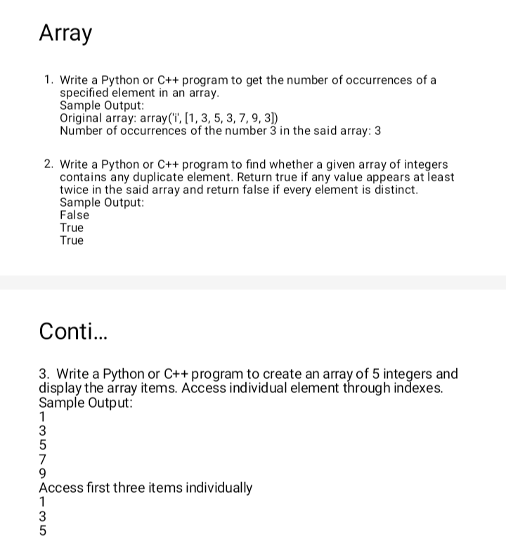 Array
1. Write a Python or C++ program to get the number of occurrences of a
specified element in an array.
2. Write a Python or C++ program to find whether a given array of integers
contains any duplicate element. Return true if any value appears at least
twice in the said array and return false if every element is distinct.
Sample Output:
False
True
True
Conti...
3. Write a Python or C++ program to create an array of 5 integers and
display the array items. Access individual element through indexes.
Sample Output:
1
3
5
7
Sample Output:
Original array: array('i', [1, 3, 5, 3, 7, 9, 3])
Number of occurrences of the number 3 in the said array: 3
ST9AI35
Access first three items individually
1