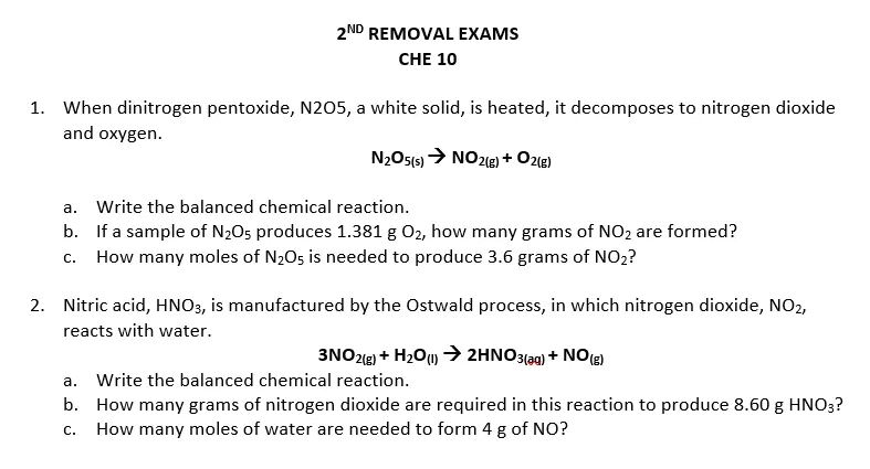 2ND REMOVAL EXAMS
CHE 10
1. When dinitrogen pentoxide, N205, a white solid, is heated, it decomposes to nitrogen dioxide
and oxygen.
N2OS15) > NO212) + Ozle)
a. Write the balanced chemical reaction.
b. If a sample of N205 produces 1.381 g 02, how many grams of NO2 are formed?
c. How many moles of N205 is needed to produce 3.6 grams of NO2?
2. Nitric acid, HNO3, is manufactured by the Ostwald process, in which nitrogen dioxide, NO2,
reacts with water.
3NO2(8) + H2O) → 2HNO3(ag) + NO(e)
a. Write the balanced chemical reaction.
b. How many grams of nitrogen dioxide are required in this reaction to produce 8.60 g HNO3?
How many moles of water are needed to form 4 g of NO?
С.
