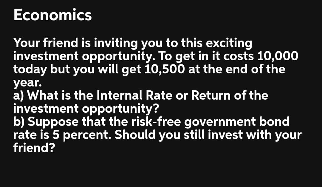 Economics
Your friend is inviting you to this exciting
investment opportunity. To get in it costs 10,000
today but you will get 10,500 at the end of the
year.
a) What is the Internal Rate or Return of the
investment opportunity?
b) Suppose that the risk-free government bond
rate is 5 percent. Should you still invest with your
friend?
