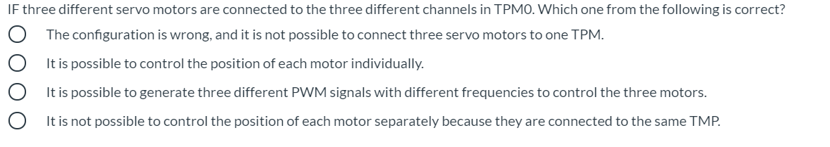 IF three different servo motors are connected to the three different channels in TPMO. Which one from the following is correct?
The configuration is wrong, and it is not possible to connect three servo motors to one TPM.
It is possible to control the position of each motor individually.
It is possible to generate three different PWM signals with different frequencies to control the three motors.
It is not possible to control the position of each motor separately because they are connected to the same TMP.
