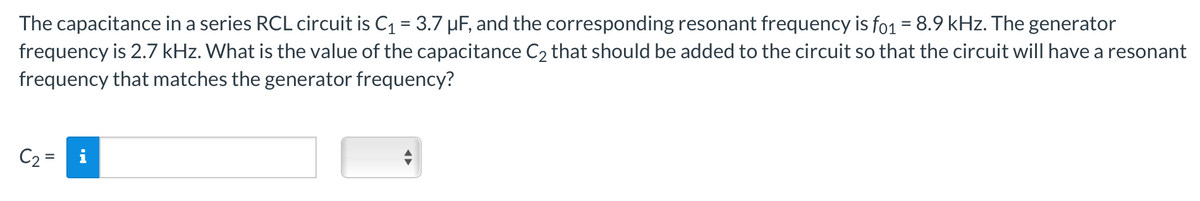 The capacitance in a series RCL circuit is C₁ = 3.7 µF, and the corresponding resonant frequency is fo1 = 8.9 kHz. The generator
frequency is 2.7 kHz. What is the value of the capacitance C₂ that should be added to the circuit so that the circuit will have a resonant
frequency that matches the generator frequency?
C₂ =