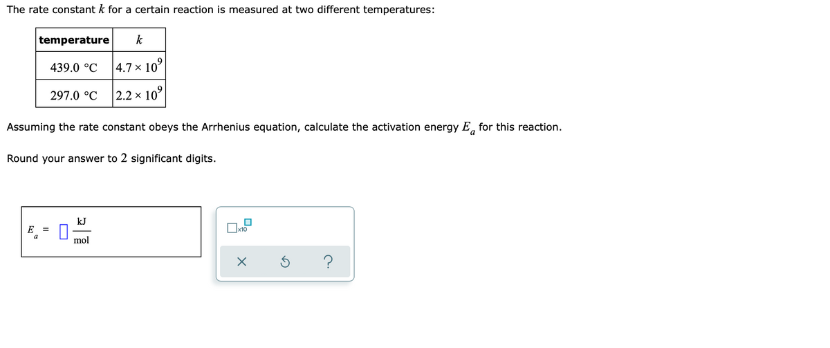 The rate constant k for a certain reaction is measured at two different temperatures:
temperature
k
439.0 °C
|4.7 × 10°
297.0 °C
2.2 x 10°
Assuming the rate constant obeys the Arrhenius equation, calculate the activation energy E, for this reaction.
a
Round your answer to 2 significant digits.
kJ
E
x10
a
mol
