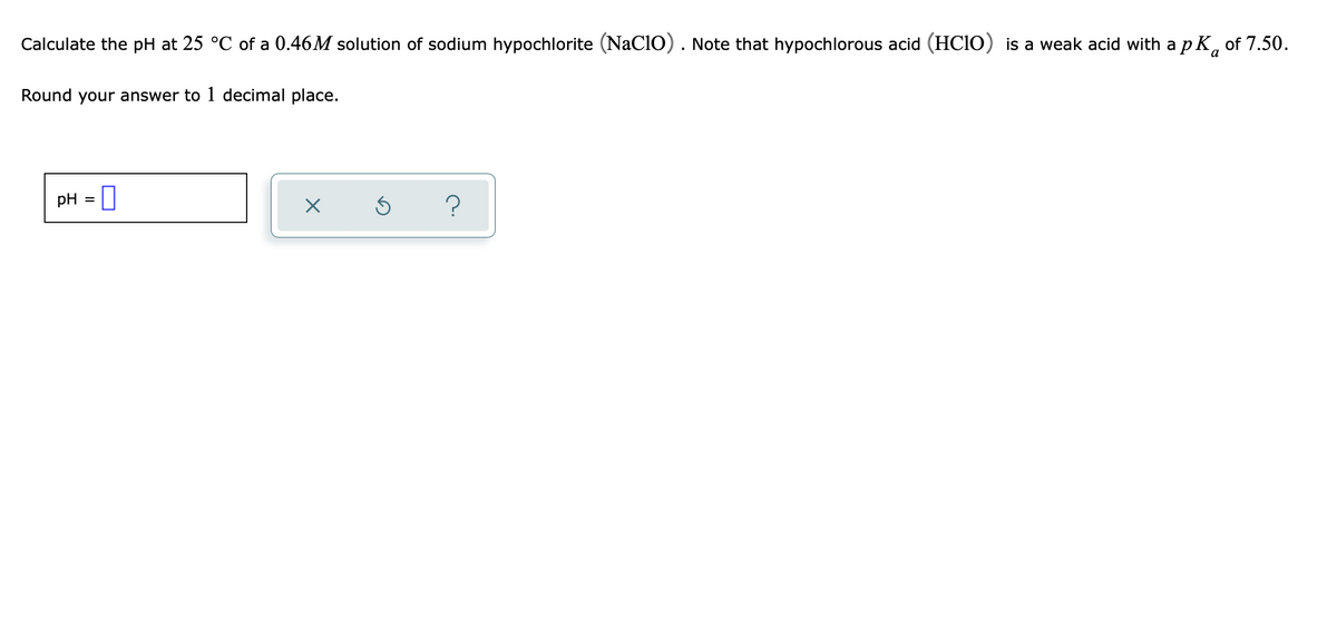 Calculate the pH at 25 °C of a 0.46M solution of sodium hypochlorite (NaCIO). Note that hypochlorous acid (HC10) is a weak acid with a p K, of 7.50.
a
Round your answer to 1 decimal place.
pH = ||
?
