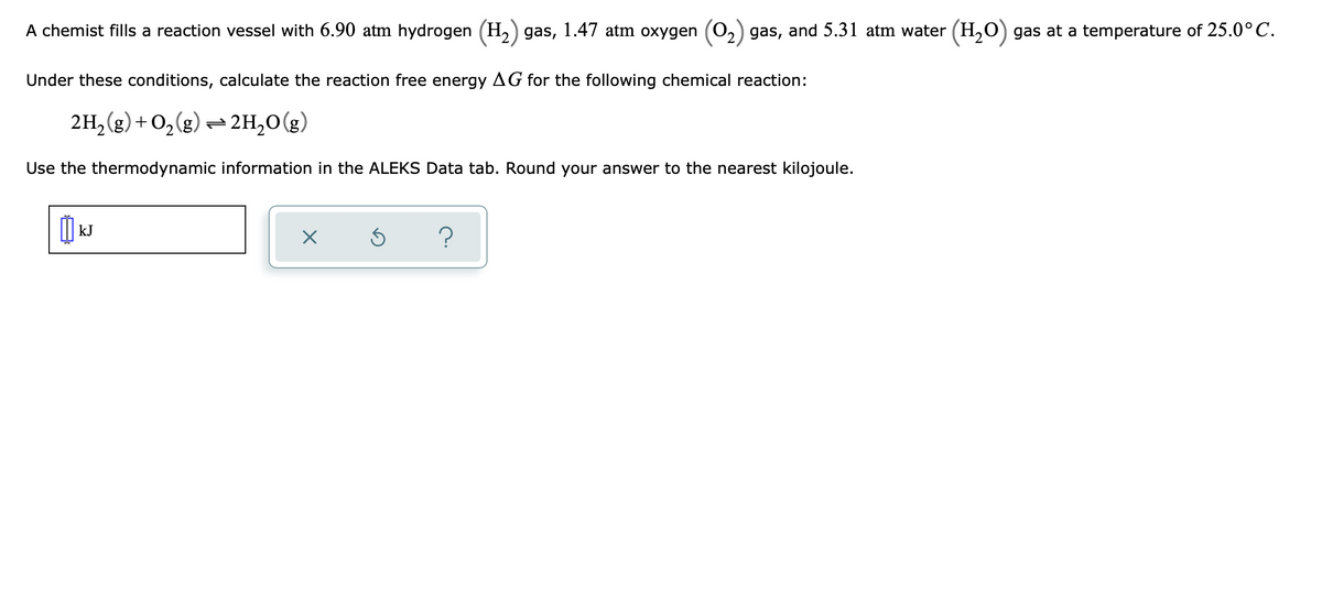 A chemist fills a reaction vessel with 6.90 atm hydrogen (H,) gas, 1.47 atm oxygen (02) gas, and 5.31 atm water (H,0) gas at a temperature of 25.0° C.
Under these conditions, calculate the reaction free energy AG for the following chemical reaction:
2H,(g) + O2(g) = 2H,0(g)
Use the thermodynamic information in the ALEKS Data tab. Round your answer to the nearest kilojoule.
kJ
