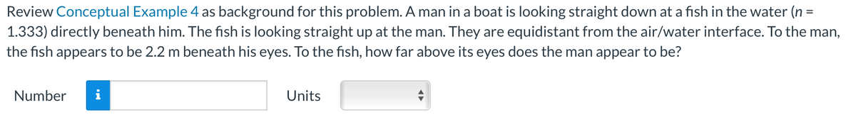 Review Conceptual Example 4 as background for this problem. A man in a boat is looking straight down at a fish in the water (n =
1.333) directly beneath him. The fish is looking straight up at the man. They are equidistant from the air/water interface. To the man,
the fish appears to be 2.2 m beneath his eyes. To the fish, how far above its eyes does the man appear to be?
Number
i
Units