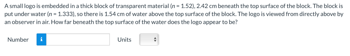 A small logo is embedded in a thick block of transparent material (n = 1.52), 2.42 cm beneath the top surface of the block. The block is
put under water (n = 1.333), so there is 1.54 cm of water above the top surface of the block. The logo is viewed from directly above by
an observer in air. How far beneath the top surface of the water does the logo appear to be?
Number
Units