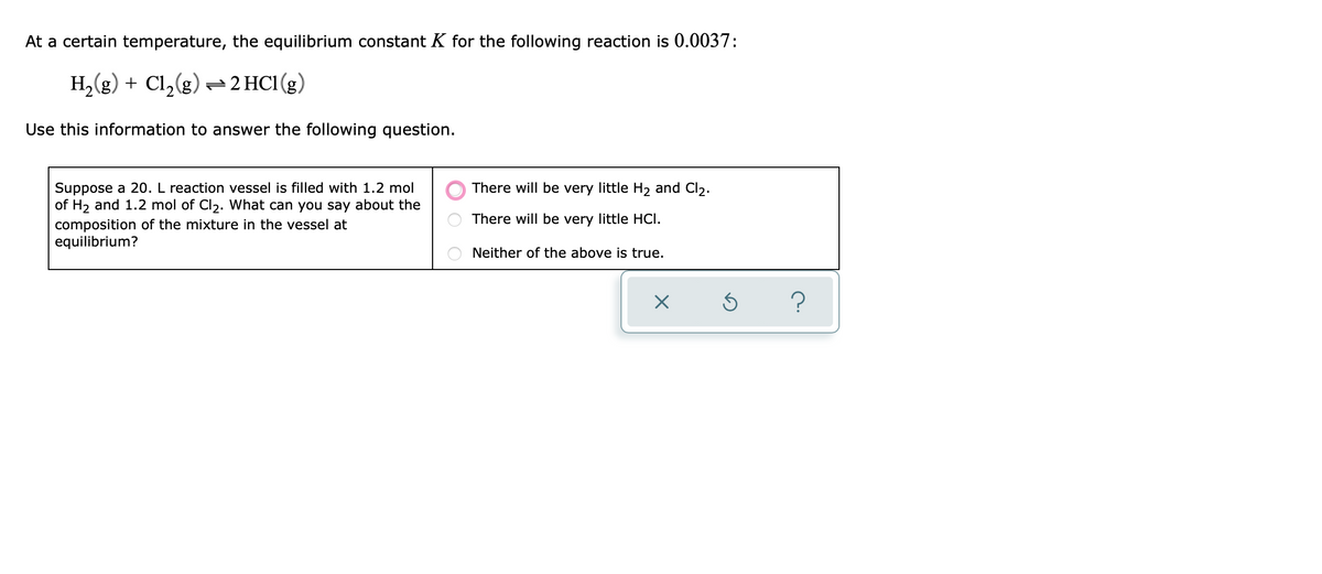 At a certain temperature, the equilibrium constant K for the following reaction is 0.0037:
H,(g) + Cl,(g) 2HC1(g)
Use this information to answer the following question.
Suppose a 20. L reaction vessel is filled with 1.2 mol
of H2 and 1.2 mol of Cl2. What can you say about the
There will be very little H2 and Cl2.
There will be very little HCI.
composition of the mixture in the vessel at
equilibrium?
Neither of the above is true.
?
