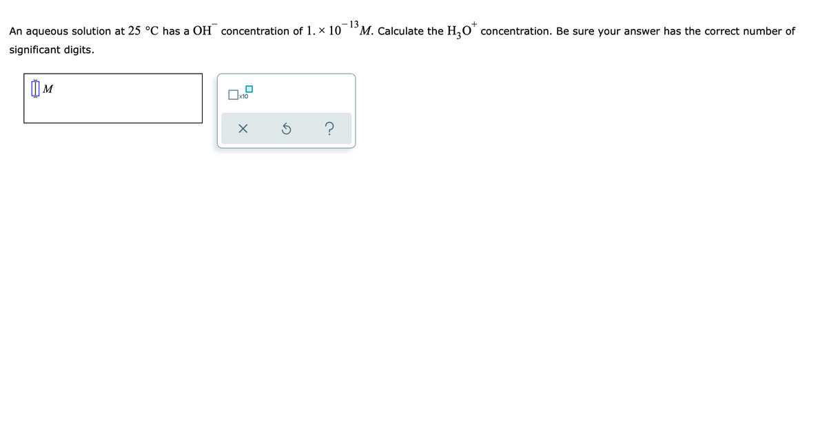 - 13
M. Calculate the H,O' concentration. Be sure your answer has the correct number of
+
An aqueous solution at 25 °C has a OH concentration of 1. x 10
significant digits.
) M
x10
