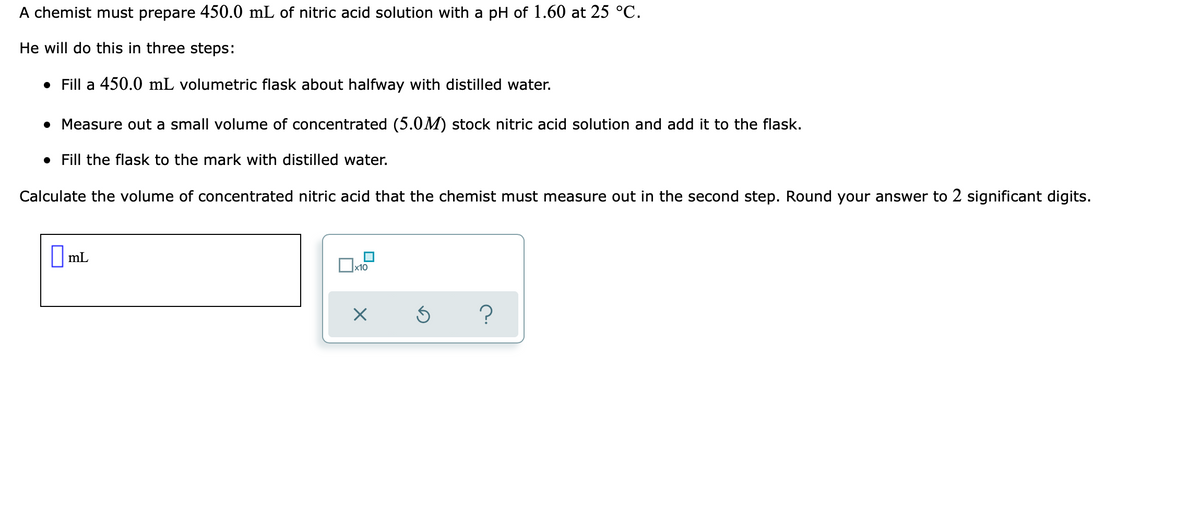 A chemist must prepare 450.0 mL of nitric acid solution with a pH of 1.60 at 25 °C.
He will do this in three steps:
• Fill a 450.0 mL volumetric flask about halfway with distilled water.
• Measure out a small volume of concentrated (5.0M) stock nitric acid solution and add it to the flask.
• Fill the flask to the mark with distilled water.
Calculate the volume of concentrated nitric acid that the chemist must measure out in the second step. Round your answer to 2 significant digits.
||mL
x10
?
