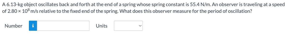 A 6.13-kg object oscillates back and forth at the end of a spring whose spring constant is 55.4 N/m. An observer is traveling at a speed
of 2.80 x 108 m/s relative to the fixed end of the spring. What does this observer measure for the period of oscillation?
Number
i
Units