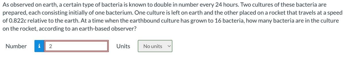 As observed on earth, a certain type of bacteria is known to double in number every 24 hours. Two cultures of these bacteria are
prepared, each consisting initially of one bacterium. One culture is left on earth and the other placed on a rocket that travels at a speed
of 0.822c relative to the earth. At a time when the earthbound culture has grown to 16 bacteria, how many bacteria are in the culture
on the rocket, according to an earth-based observer?
Number
2
Units
No units