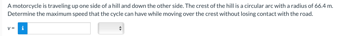 A motorcycle is traveling up one side of a hill and down the other side. The crest of the hill is a circular arc with a radius of 66.4 m.
Determine the maximum speed that the cycle can have while moving over the crest without losing contact with the road.
V =
i