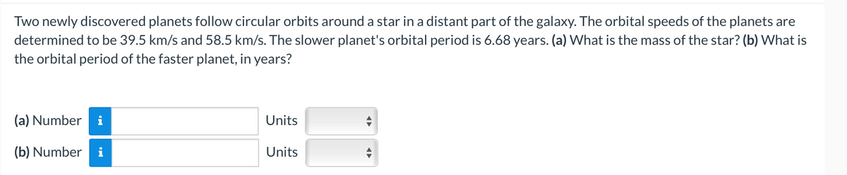 Two newly discovered planets follow circular orbits around a star in a distant part of the galaxy. The orbital speeds of the planets are
determined to be 39.5 km/s and 58.5 km/s. The slower planet's orbital period is 6.68 years. (a) What is the mass of the star? (b) What is
the orbital period of the faster planet, in years?
(a) Number i
(b) Number i
Units
Units
◄►