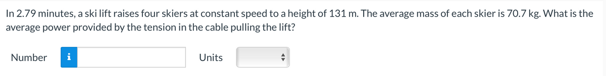 In 2.79 minutes, a ski lift raises four skiers at constant speed to a height of 131 m. The average mass of each skier is 70.7 kg. What is the
average power provided by the tension in the cable pulling the lift?
Number
Units