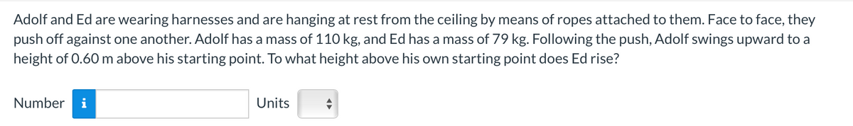 Adolf and Ed are wearing harnesses and are hanging at rest from the ceiling by means of ropes attached to them. Face to face, they
push off against one another. Adolf has a mass of 110 kg, and Ed has a mass of 79 kg. Following the push, Adolf swings upward to a
height of 0.60 m above his starting point. To what height above his own starting point does Ed rise?
Number i
Units