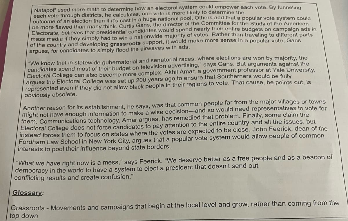 Natapoff used more math to determine how an electoral system could empower each vote. By funneling
each vote through districts, he calculates, one vote is more likely to determine the
outcome of an election than if it's cast in a huge national pool. Others add that a popular vote system could
be more flawed than many think. Curtis Gans, the director of the Committee for the Study of the American
Electorate, believes that presidential candidates would spend nearly their entire budgets on campaign ads in
mass media if they simply had to win a nationwide majority of votes. Rather than traveling to different parts
of the country and developing grassroots support, it would make more sense in a popular vote, Gans
argues, for candidates to simply flood the airwaves with ads.
"We know that in statewide gubernatorial and senatorial races, where elections are won by majority, the
candidates spend most of their budget on television advertising," says Gans. But arguments against the
Electoral College can also become more complex. Akhil Amar, a government professor at Yale University,
argues the Electoral College was set up 200 years ago to ensure that Southerners would be fully
represented even if they did not allow black people in their regions to vote. That cause, he points out, is
obviously obsolete.
Another reason for its establishment, he says, was that common people far from the major villages or towns
might not have enough information to make a wise decision-and so would need representatives to vote for
them. Communications technology, Amar argues, has remedied that problem. Finally, some claim the
Electoral College does not force candidates to pay attention to the entire country and all the issues, but
instead forces them to focus on states where the votes are expected to be close. John Feerick, dean of the
Fordham Law School in New York City, argues that a popular vote system would allow people of common
interests to pool their influence beyond state borders.
"What we have right now is a mess," says Feerick. "We deserve better as a free people and as a beacon of
democracy in the world to have a system to elect a president that doesn't send out
conflicting results and create confusion."
Glossary:
Grassroots - Movements and campaigns that begin at the local level and grow, rather than coming from the
top down