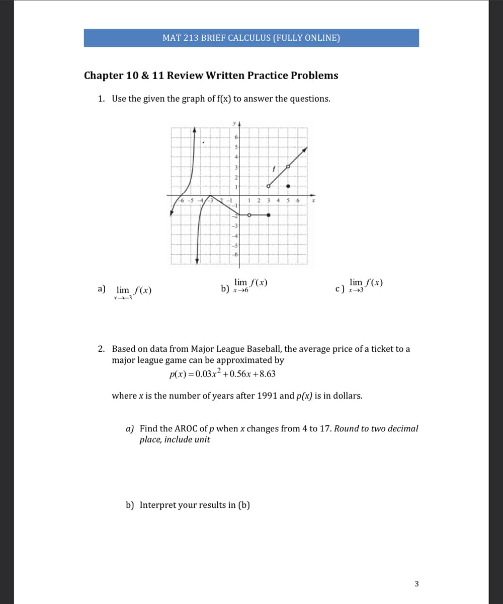 MAT 213 BRIEF CALCULUS (FULLY ONLINE)
Chapter 10 & 11 Review Written Practice Problems
1. Use the given the graph of f(x) to answer the questions.
y 4
6
-1
1 2
56
ー1
lim f(x)
b) x→6
lim
a) lim f(x)
2. Based on data from Major League Baseball, the average price of a ticket to a
major league game can be approximated by
p(x)=0.03.x² -
2+0.56x +8.63
where x is the number of years after 1991 and p(x) is in dollars.
a) Find the AROC of p when x changes from 4 to 17. Round to two decimal
place, include unit
b) Interpret your results in (b)
3
