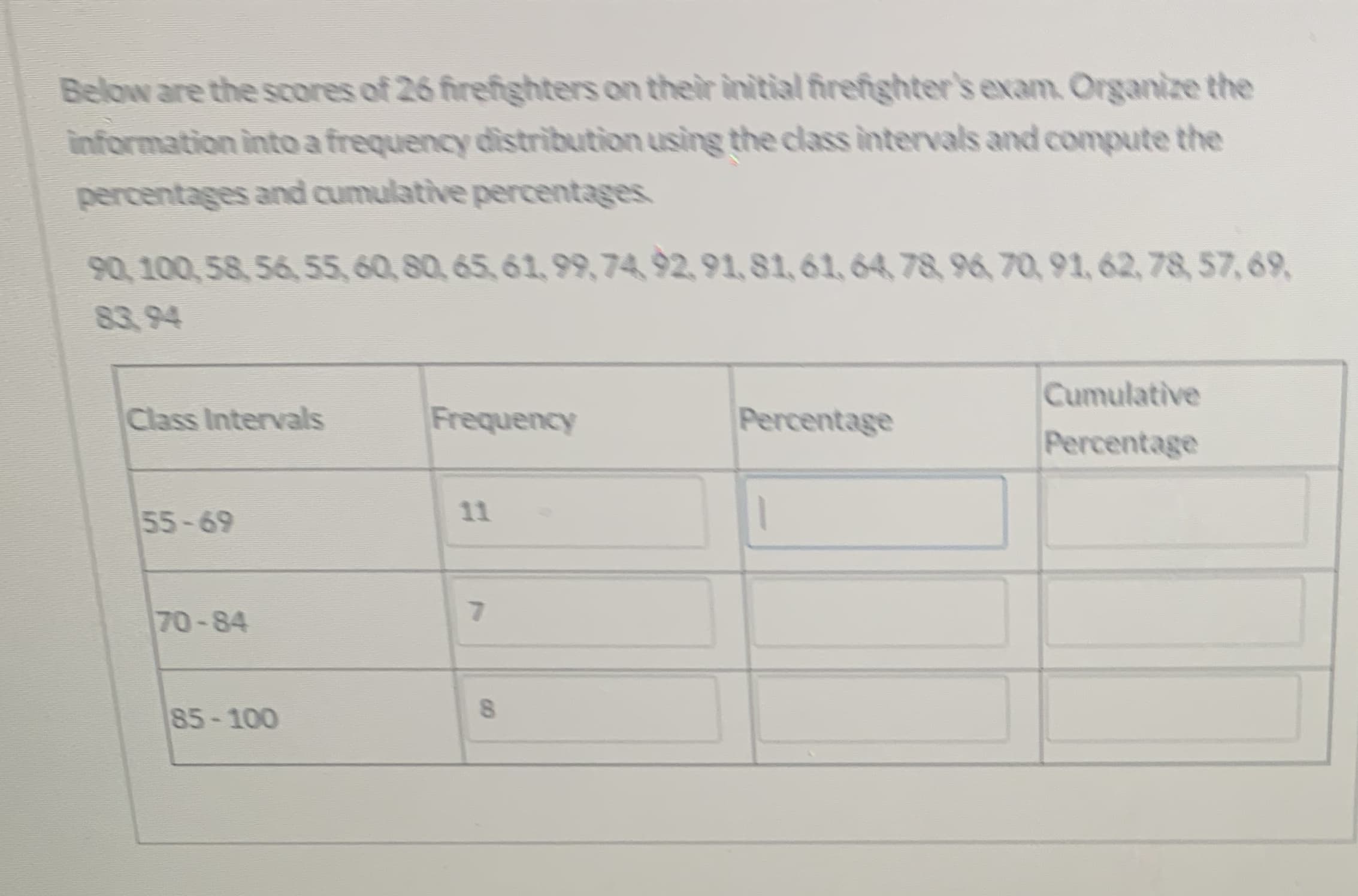 ### Frequency Distribution of Firefighters' Exam Scores

Below are the scores of 26 firefighters on their initial firefighter's exam. Organize the information into a frequency distribution using the class intervals and compute the percentages and cumulative percentages.

#### Scores:
90, 100, 58, 56, 55, 60, 80, 65, 61, 99, 74, 92, 91, 81, 61, 64, 78, 96, 70, 91, 62, 78, 57, 69, 83, 94

#### Frequency Distribution Table:

| Class Intervals | Frequency | Percentage | Cumulative Percentage |
|-----------------|-----------|------------|-----------------------|
| 55 - 69         | 11        |            |                       |
| 70 - 84         | 7         |            |                       |
| 85 - 100        | 8         |            |                       |

### Explanation:
1. **Class Intervals**:
   - The scores are divided into three class intervals: 55-69, 70-84, and 85-100.

2. **Frequency**:
   - The frequency column indicates how many scores fall within each class interval:
     - 11 scores fall in the range 55-69.
     - 7 scores fall in the range 70-84.
     - 8 scores fall in the range 85-100.

3. **Percentage**:
   - This column should be filled by calculating the percentage of scores within each class interval out of the total number of scores (26).

4. **Cumulative Percentage**:
   - This column should be filled by adding the percentage of the current class interval to the percentage of all previous class intervals.

To complete the table:
- Calculate each class interval’s percentage by dividing the frequency by the total number of scores and multiplying by 100.
- Compute the cumulative percentage by progressively adding the percentages from the top interval downwards.