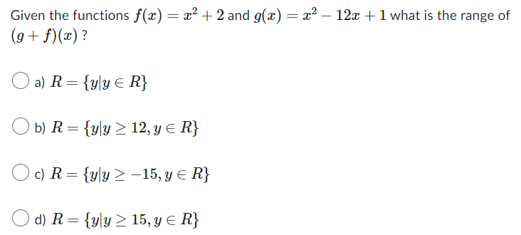 Given the functions f(x) = x² + 2 and g(x) = x² − 12x + 1 what is the range of
(g+f)(x)?
a) R = {yly ≤ R}
b) R = {yly ≥ 12, y ≤ R}
c) R = {yly ≥-15, y ≤ R}
d) R = {yly ≥ 15, y = R}
