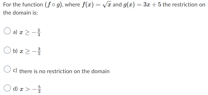 For the function (fog), where ƒ(x) = √x and g(x) = 3x + 5 the restriction on
the domain is:
O a) x ≥ - 1/13
>
b) x ≥ ³/
>
c) there is no restriction on the domain
d) x>- 3/32