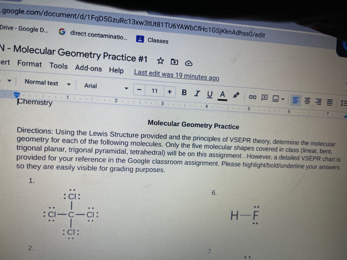 google.com/document/d/1FqD5GzuRc13xw3tUt81 TU6YAWbCfHc1GSjKknAdhss0/edit
Drive- Google D.
G direct contaminatio.
Classes
N-Molecular Geometry Practice #1
sert Format Tools Add-ons Help
Last edit was 19 minutes ago
Normal text
Arial
BIUA
11
三== 三
1
2
3
4
Chemistry
6 ..
7.
Molecular Geometry Practice
Directions: Using the Lewis Structure provided and the principles of VSEPR theory, determine the molecular
geometry for each of the following molecules. Only the five molecular shapes covered in class (linear, bent,
trigonal planar, trigonal pyramidal, tetrahedral) will be on this assignment. However, a detailed VSEPR chart is
provided for your reference in the Google classroom assignment. Please highlight/bold/underline your answers
so they are easily visible for grading purposes.
1.
6.
:Ci:
H-F
:CI-C-CI:
:Cl:
7.
2.
