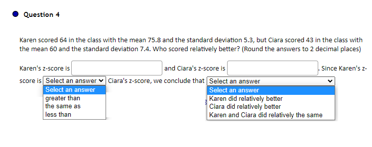 Question 4
Karen scored 64 in the class with the mean 75.8 and the standard deviation 5.3, but Ciara scored 43 in the class with
the mean 60 and the standard deviation 7.4. Who scored relatively better? (Round the answers to 2 decimal places)
Karen's z-score is
and Ciara's z-score is
score is Select an answer ✓ Ciara's z-score, we conclude that Select an answer
Select an answer
greater than
the same as
less than
. Since Karen's z-
Select an answer
Karen did relatively better
Ciara did relatively better
Karen and Ciara did relatively the same