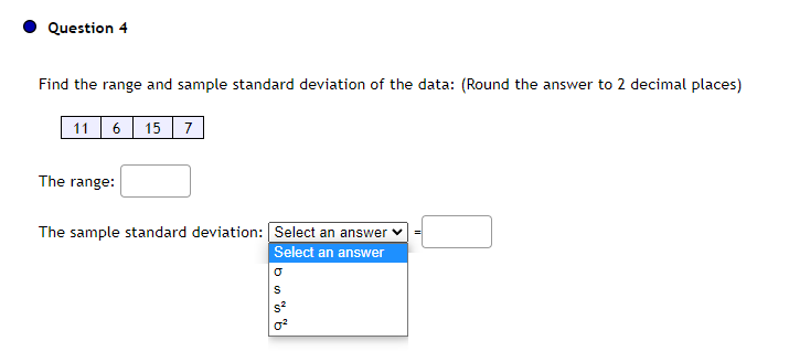 Question 4
Find the range and sample standard deviation of the data: (Round the answer to 2 decimal places)
11 6 15 7
The range:
The sample standard deviation: Select an answer ✓
Select an answer
bu % %
S²